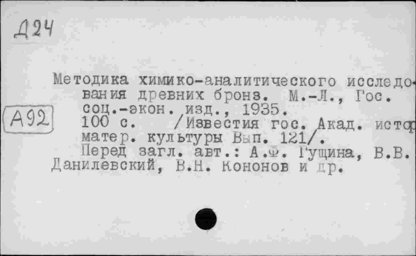 ﻿Д2Ч
Методика химико-аналитического исследО' вания древних бронз. М.-Л., Гос. соц.-экон, изд., 1935.
100 с. /Известия гос. Акад, ист ст матер, культуры Вып. 1^1/.
Перед загл. авт.: А.у?. Гущина, В.В. Данилевский, В.И. Кононов и др.